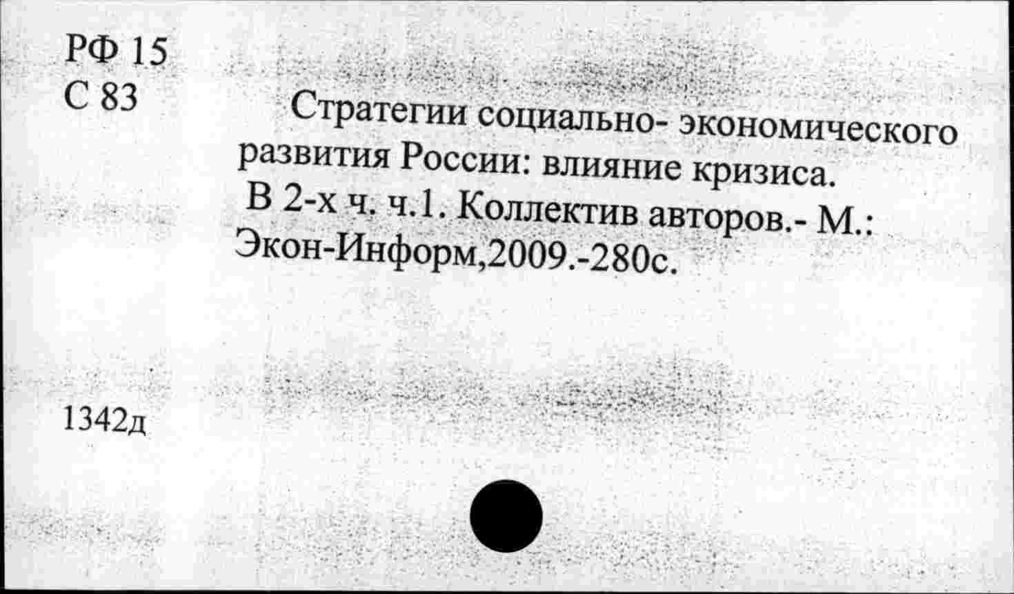 ﻿РФ 15 С 83	Стратегии социально- экономического развития России: влияние кризиса. В 2-х ч. ч.1. Коллектив авторов,- М.: Экон-Информ,2009.-280с.
1342д	-
